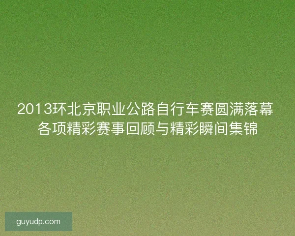 2013环北京职业公路自行车赛圆满落幕 各项精彩赛事回顾与精彩瞬间集锦