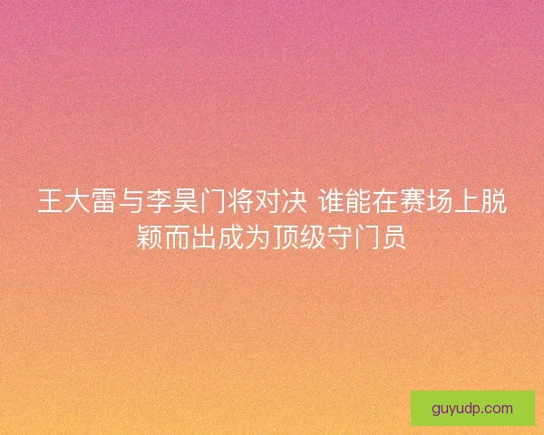 王大雷与李昊门将对决 谁能在赛场上脱颖而出成为顶级守门员