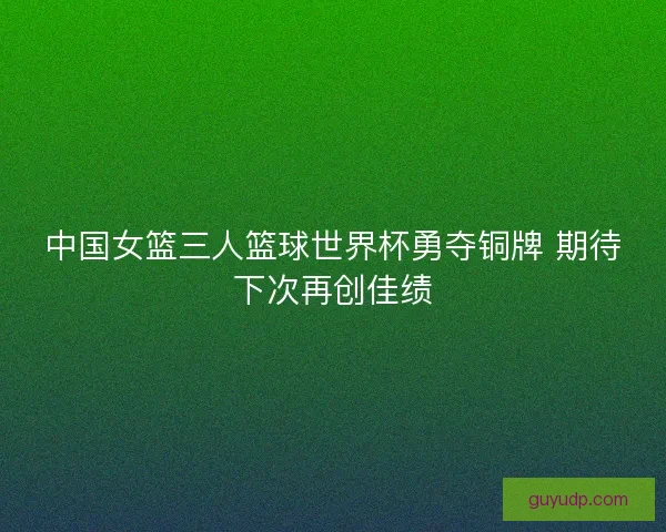中国女篮三人篮球世界杯勇夺铜牌 期待下次再创佳绩