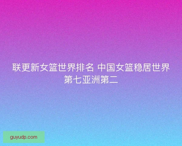 联更新女篮世界排名 中国女篮稳居世界第七亚洲第二
