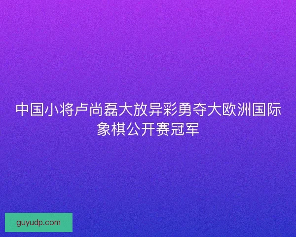 中国小将卢尚磊大放异彩勇夺大欧洲国际象棋公开赛冠军