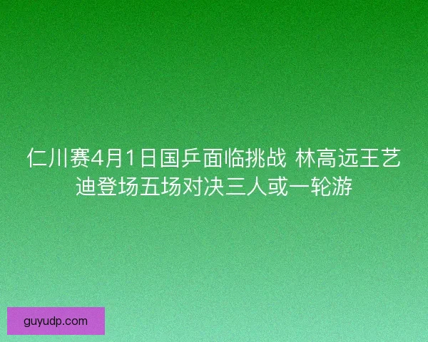 仁川赛4月1日国乒面临挑战 林高远王艺迪登场五场对决三人或一轮游