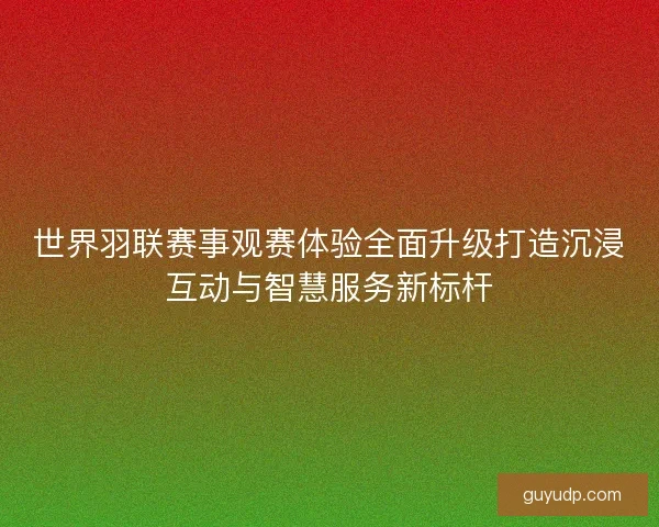 世界羽联赛事观赛体验全面升级打造沉浸互动与智慧服务新标杆