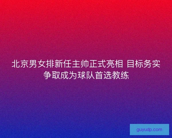 北京男女排新任主帅正式亮相 目标务实争取成为球队首选教练