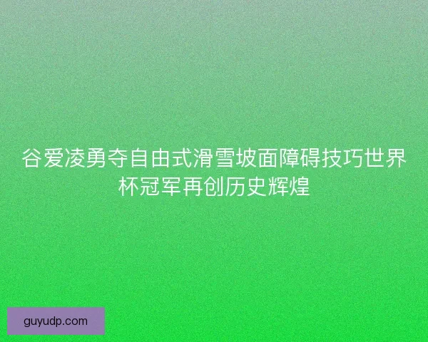 谷爱凌勇夺自由式滑雪坡面障碍技巧世界杯冠军再创历史辉煌