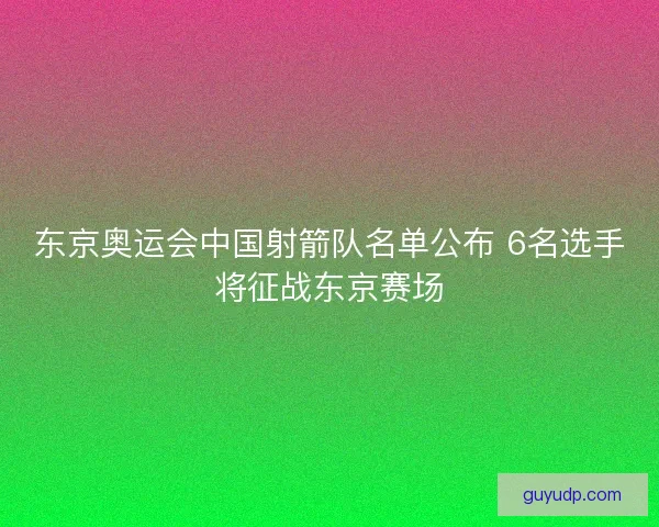 东京奥运会中国射箭队名单公布 6名选手将征战东京赛场