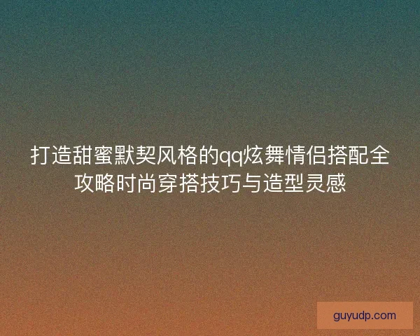 打造甜蜜默契风格的qq炫舞情侣搭配全攻略时尚穿搭技巧与造型灵感