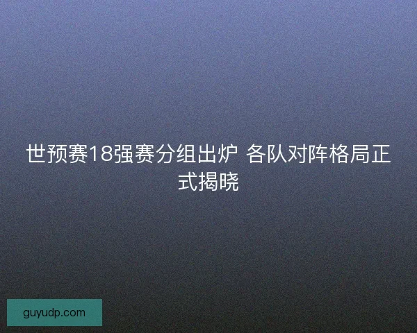 世预赛18强赛分组出炉 各队对阵格局正式揭晓