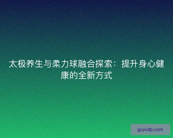 太极养生与柔力球融合探索：提升身心健康的全新方式