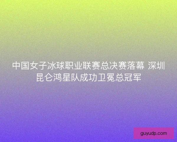 中国女子冰球职业联赛总决赛落幕 深圳昆仑鸿星队成功卫冕总冠军