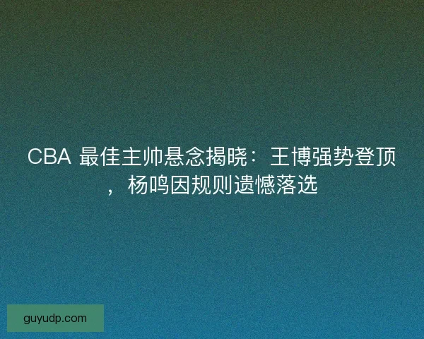 CBA 最佳主帅悬念揭晓：王博强势登顶，杨鸣因规则遗憾落选