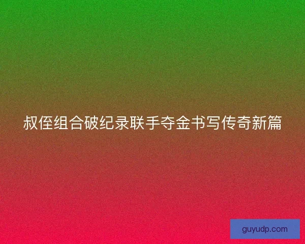 叔侄组合破纪录联手夺金书写传奇新篇